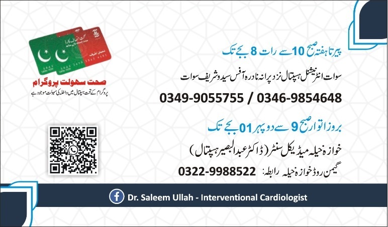 Dr. Saleem Ullah MBBS (Khyber Medical College Peshawar) FCPS Cardiology (HMC Peshawar) Fellowship in Interventional Cardiology (NICVD Karachi) *Chairman Cardiology department Luqman International Hospital saidu sharif Swat *Consultant Interventional Cardiologist -Saidu Teaching Hospital -Advanced Heart Center, Swat International Hospital, Saidu Sharif, Swat